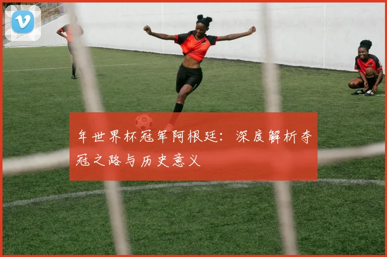 年世界杯冠军阿根廷：深度解析夺冠之路与历史意义