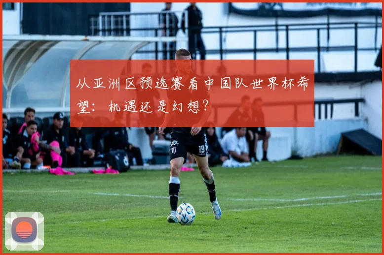 从亚洲区预选赛看中国队世界杯希望：机遇还是幻想？