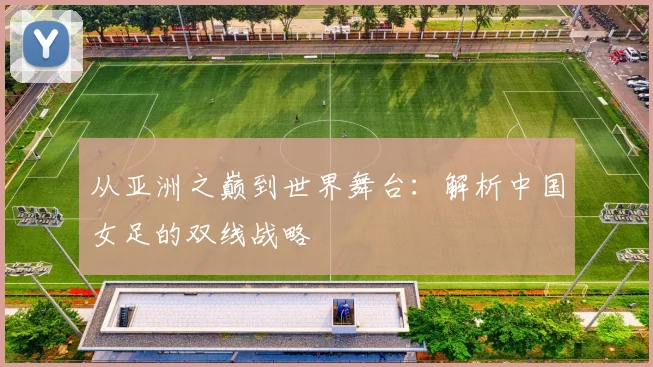 从亚洲之巅到世界舞台：解析中国女足的双线战略