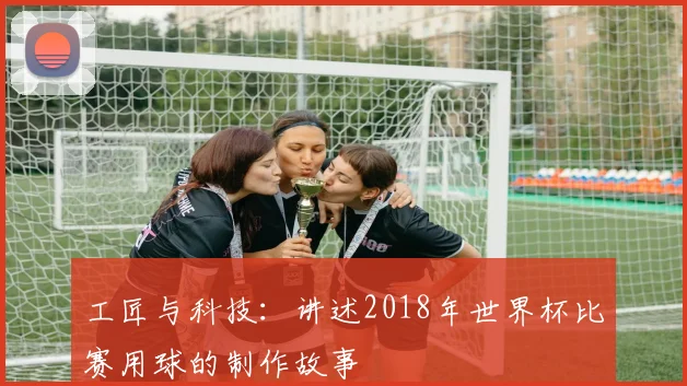 工匠与科技：讲述2018年世界杯比赛用球的制作故事