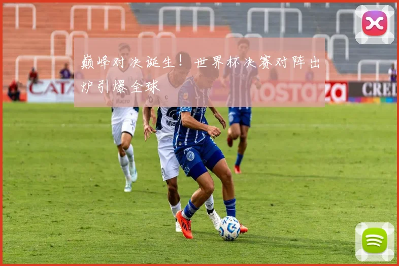 巅峰对决诞生！世界杯决赛对阵出炉引爆全球