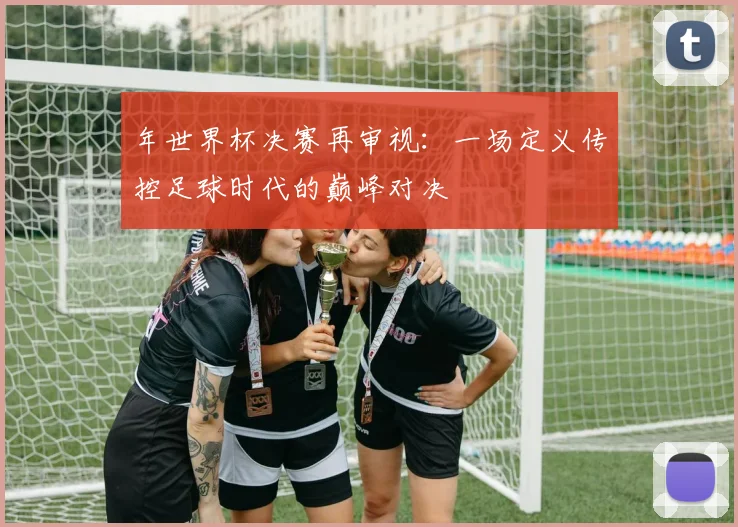 年世界杯决赛再审视：一场定义传控足球时代的巅峰对决