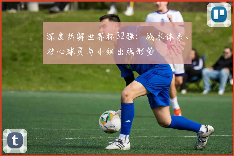 深度拆解世界杯32强：战术体系、核心球员与小组出线形势
