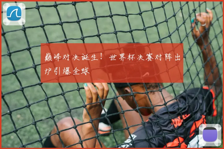 巅峰对决诞生！世界杯决赛对阵出炉引爆全球