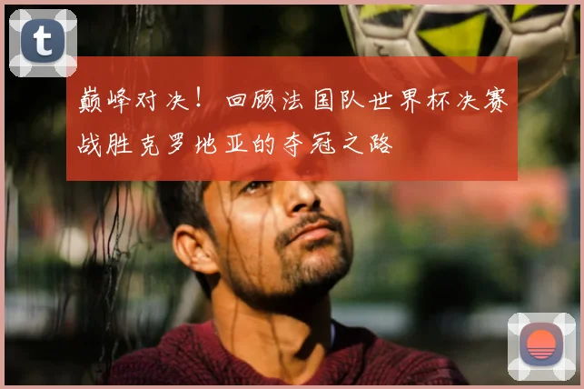 巅峰对决！回顾法国队世界杯决赛战胜克罗地亚的夺冠之路